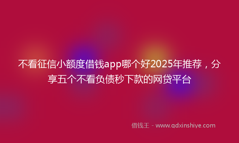 不看征信小额度借钱app哪个好2025年推荐，分享五个不看负债秒下款的网贷平台