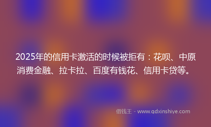 2025年的信用卡激活的时候被拒有：花呗、中原消费金融、拉卡拉、百度有钱花、信用卡贷等。