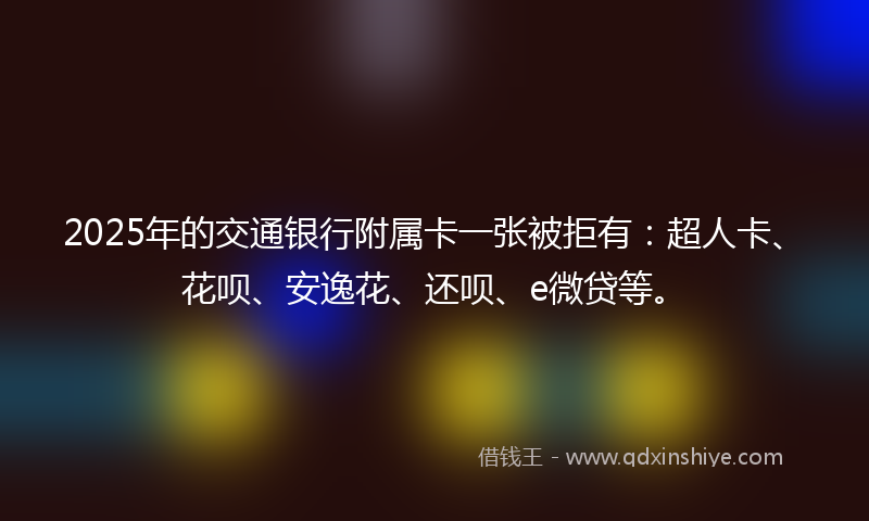 2025年的交通银行附属卡一张被拒有：超人卡、花呗、安逸花、还呗、e微贷等。