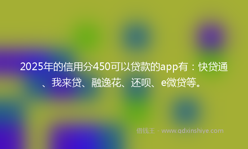 2025年的信用分450可以贷款的app有：快贷通、我来贷、融逸花、还呗、e微贷等。