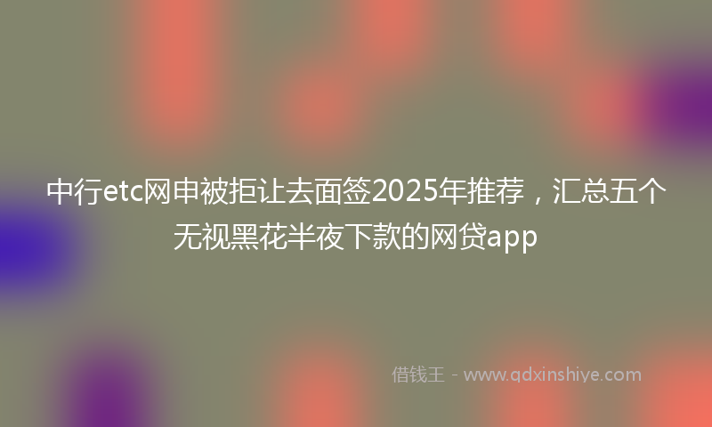 中行etc网申被拒让去面签2025年推荐，汇总五个无视黑花半夜下款的网贷app