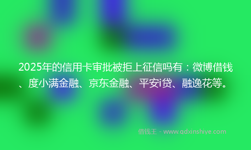 2025年的信用卡审批被拒上征信吗有：微博借钱、度小满金融、京东金融、平安i贷、融逸花等。