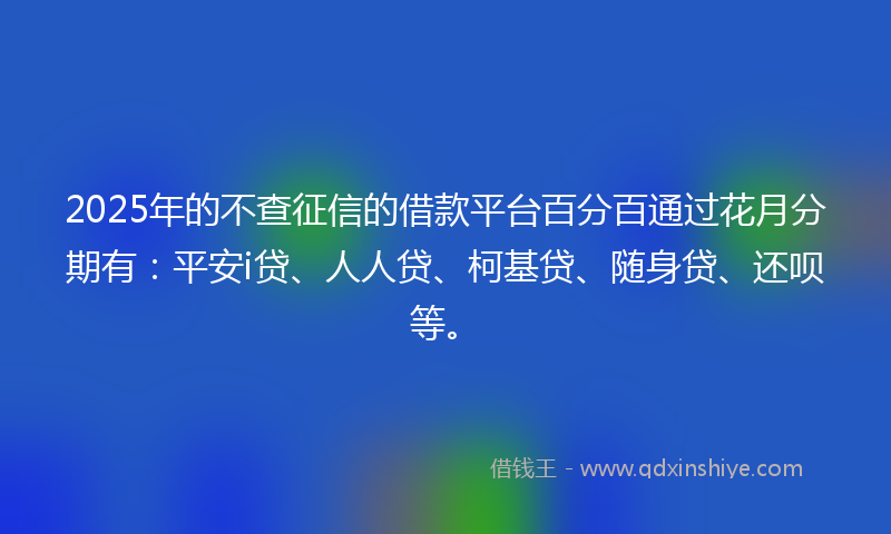 2025年的不查征信的借款平台百分百通过花月分期有：平安i贷、人人贷、柯基贷、随身贷、还呗等。
