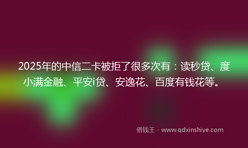 2025年的中信二卡被拒了很多次有：读秒贷、度小满金融、平安i贷、安逸花、百度有钱花等。