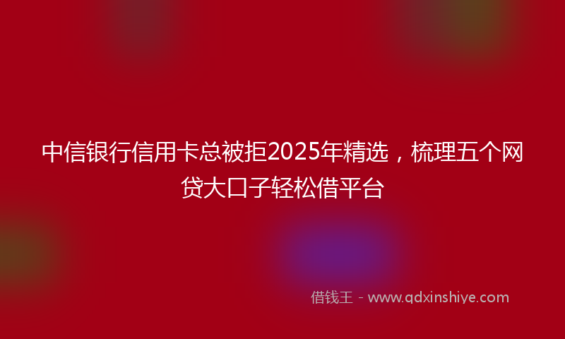 中信银行信用卡总被拒2025年精选，梳理五个网贷大口子轻松借平台