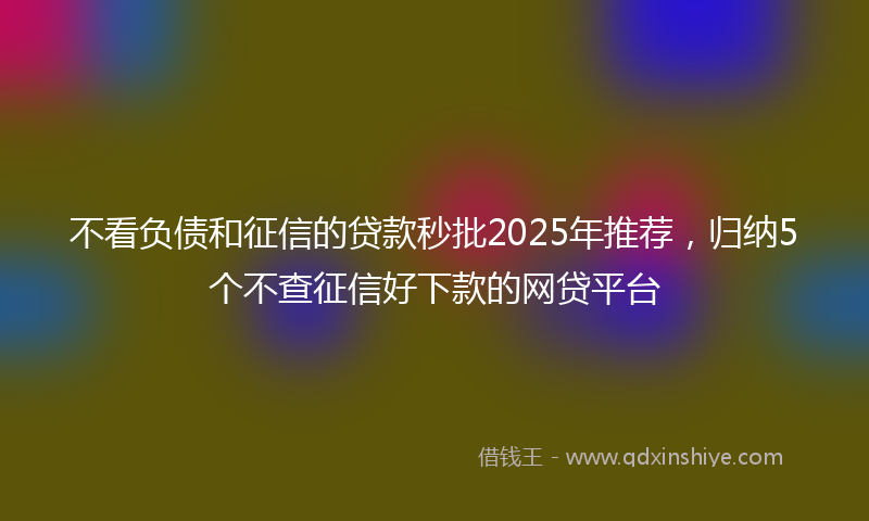 不看负债和征信的贷款秒批2025年推荐，归纳5个不查征信好下款的网贷平台