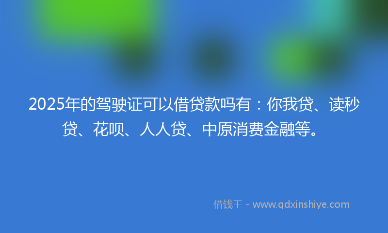 2025年的驾驶证可以借贷款吗有：你我贷、读秒贷、花呗、人人贷、中原消费金融等。