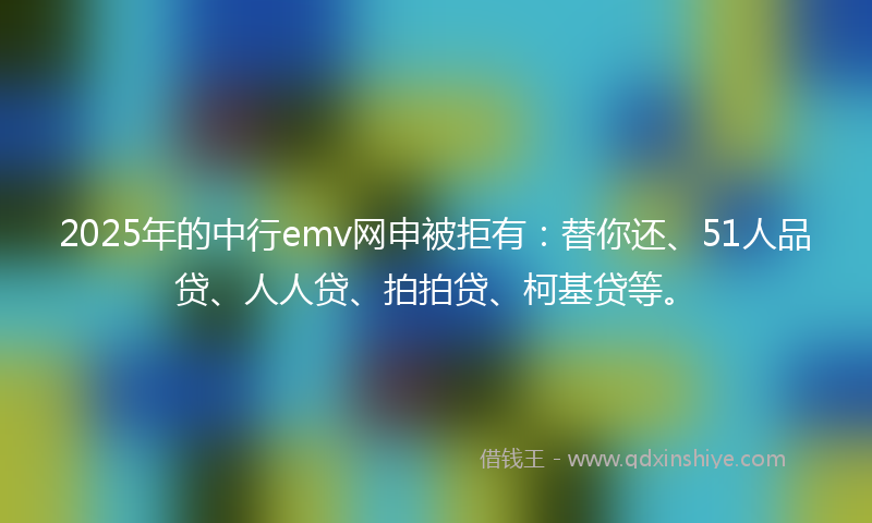 2025年的中行emv网申被拒有：替你还、51人品贷、人人贷、拍拍贷、柯基贷等。