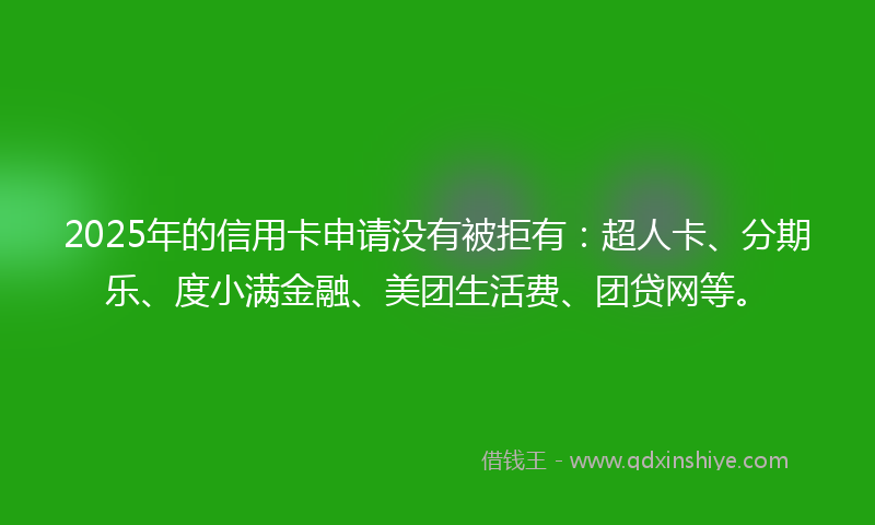 2025年的信用卡申请没有被拒有：超人卡、分期乐、度小满金融、美团生活费、团贷网等。