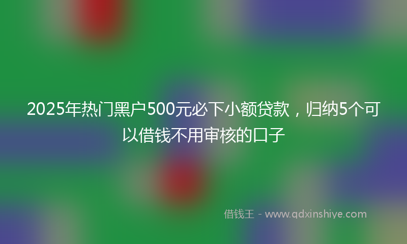 2025年热门黑户500元必下小额贷款，归纳5个可以借钱不用审核的口子
