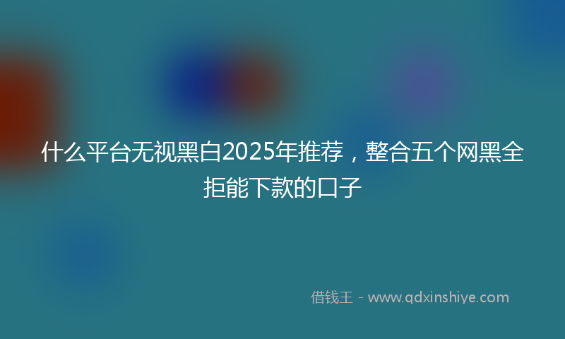 什么平台无视黑白2025年推荐，整合五个网黑全拒能下款的口子