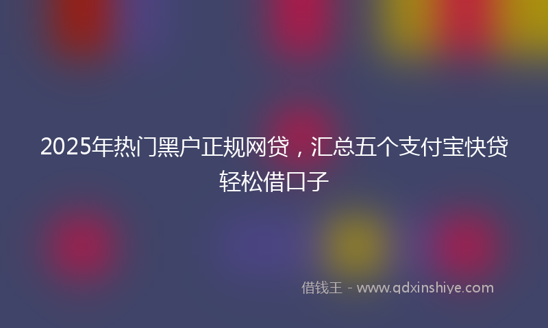 2025年热门黑户正规网贷，汇总五个支付宝快贷轻松借口子