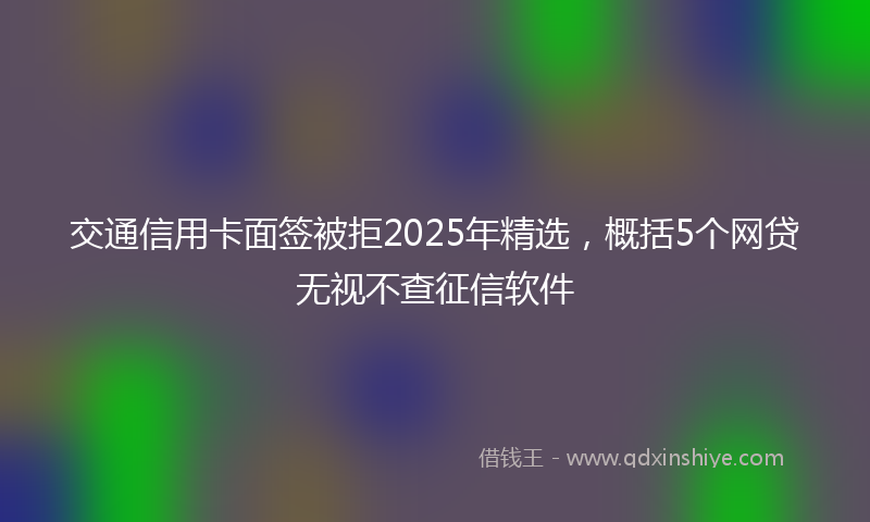 交通信用卡面签被拒2025年精选，概括5个网贷无视不查征信软件