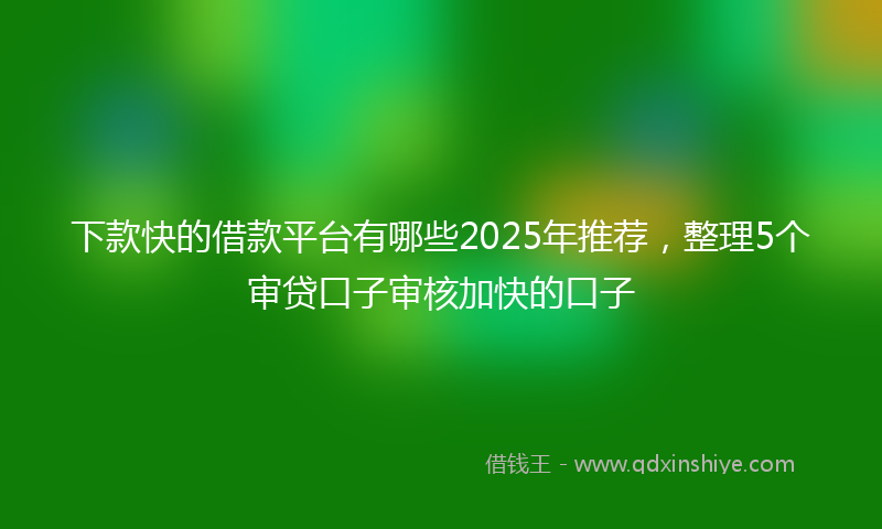 下款快的借款平台有哪些2025年推荐，整理5个审贷口子审核加快的口子