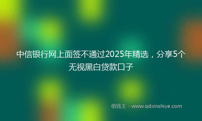 中信银行网上面签不通过2025年精选，分享5个无视黑白贷款口子