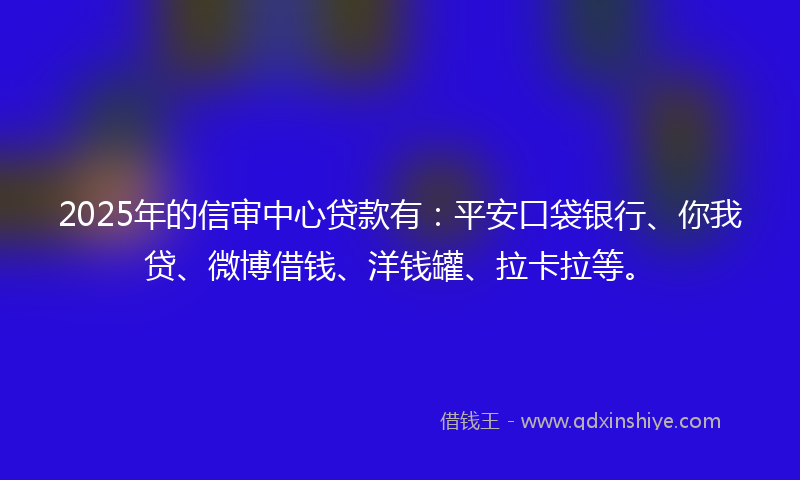 2025年的信审中心贷款有：平安口袋银行、你我贷、微博借钱、洋钱罐、拉卡拉等。