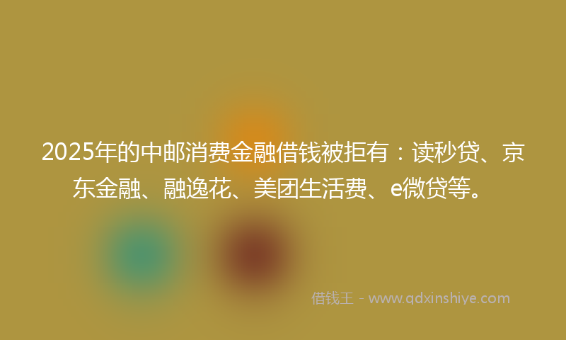 2025年的中邮消费金融借钱被拒有：读秒贷、京东金融、融逸花、美团生活费、e微贷等。