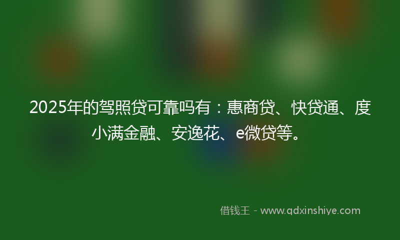 2025年的驾照贷可靠吗有：惠商贷、快贷通、度小满金融、安逸花、e微贷等。
