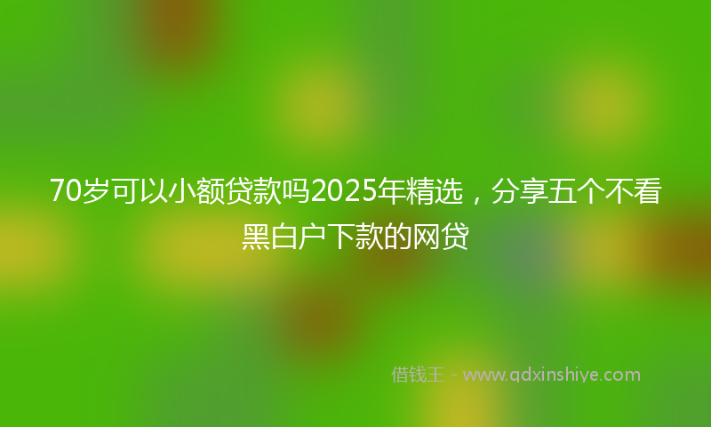 70岁可以小额贷款吗2025年精选，分享五个不看黑白户下款的网贷