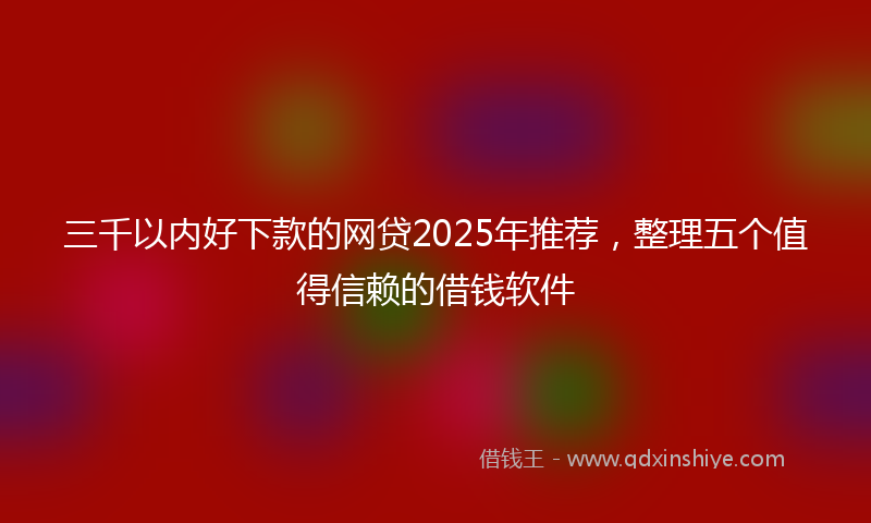 三千以内好下款的网贷2025年推荐，整理五个值得信赖的借钱软件