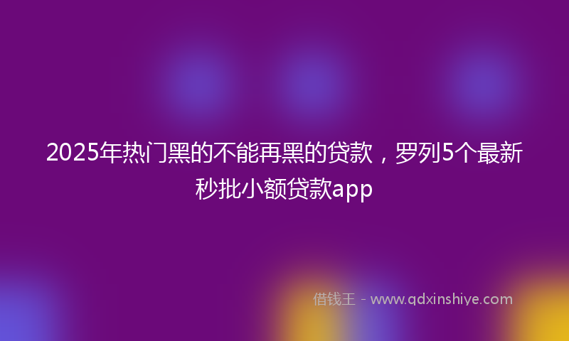 2025年热门黑的不能再黑的贷款，罗列5个最新秒批小额贷款app