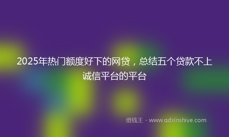 2025年热门额度好下的网贷，总结五个贷款不上诚信平台的平台