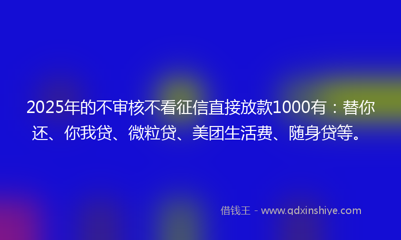 2025年的不审核不看征信直接放款1000有：替你还、你我贷、微粒贷、美团生活费、随身贷等。