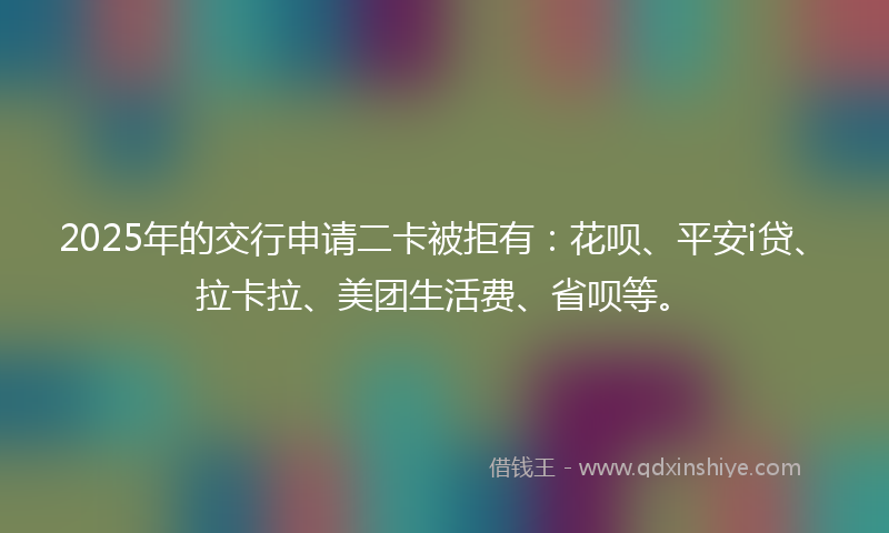 2025年的交行申请二卡被拒有：花呗、平安i贷、拉卡拉、美团生活费、省呗等。