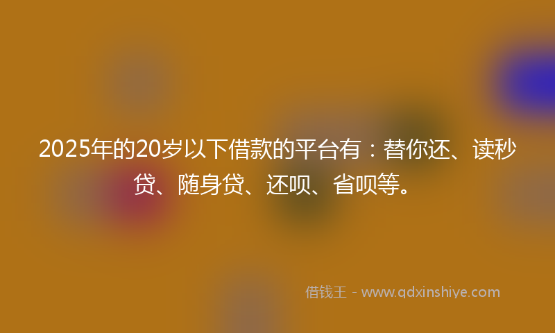 2025年的20岁以下借款的平台有：替你还、读秒贷、随身贷、还呗、省呗等。