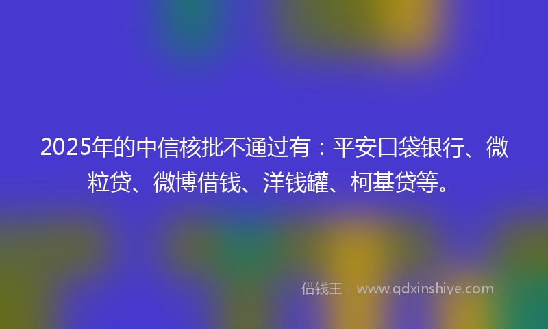 2025年的中信核批不通过有：平安口袋银行、微粒贷、微博借钱、洋钱罐、柯基贷等。