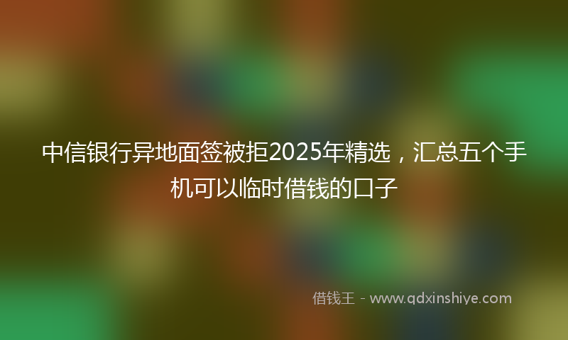 中信银行异地面签被拒2025年精选，汇总五个手机可以临时借钱的口子