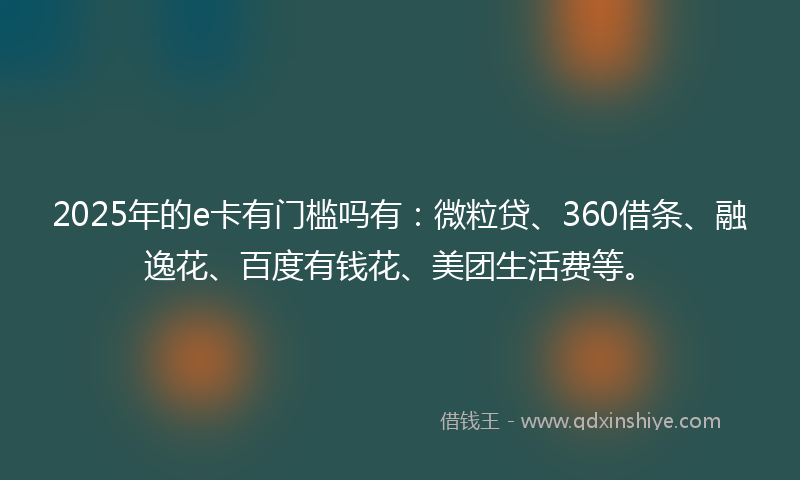2025年的e卡有门槛吗有：微粒贷、360借条、融逸花、百度有钱花、美团生活费等。
