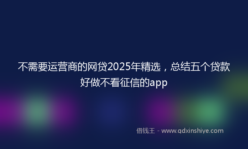 不需要运营商的网贷2025年精选，总结五个贷款好做不看征信的app
