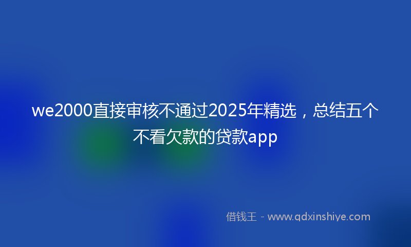 we2000直接审核不通过2025年精选，总结五个不看欠款的贷款app