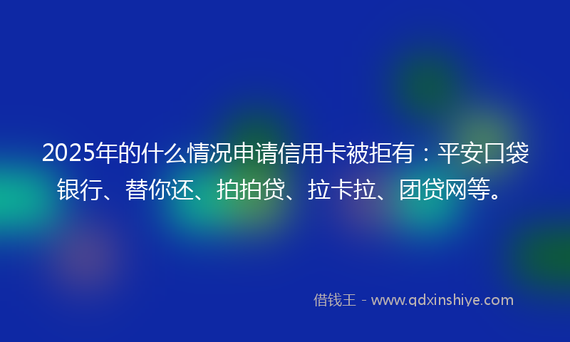 2025年的什么情况申请信用卡被拒有：平安口袋银行、替你还、拍拍贷、拉卡拉、团贷网等。