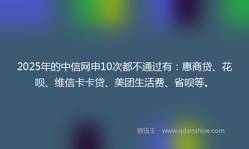 2025年的中信网申10次都不通过有：惠商贷、花呗、维信卡卡贷、美团生活费、省呗等。