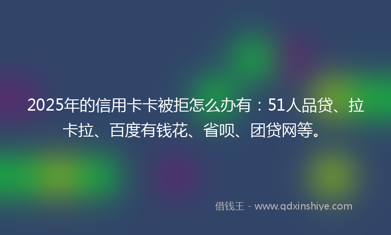 2025年的信用卡卡被拒怎么办有：51人品贷、拉卡拉、百度有钱花、省呗、团贷网等。