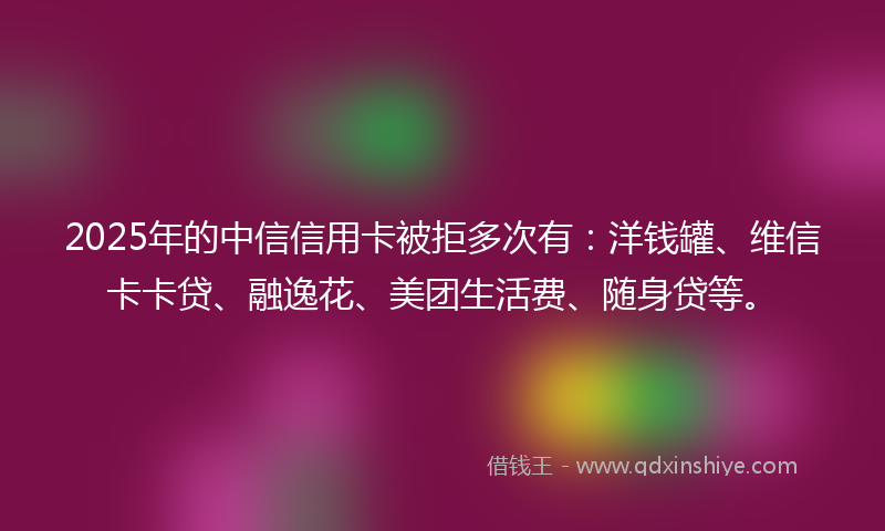 2025年的中信信用卡被拒多次有：洋钱罐、维信卡卡贷、融逸花、美团生活费、随身贷等。