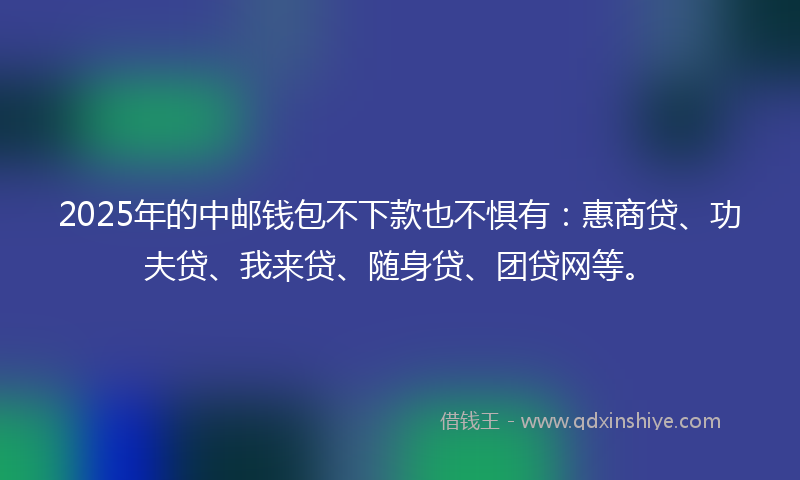 2025年的中邮钱包不下款也不惧有：惠商贷、功夫贷、我来贷、随身贷、团贷网等。