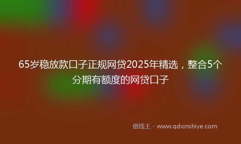 65岁稳放款口子正规网贷2025年精选，整合5个分期有额度的网贷口子