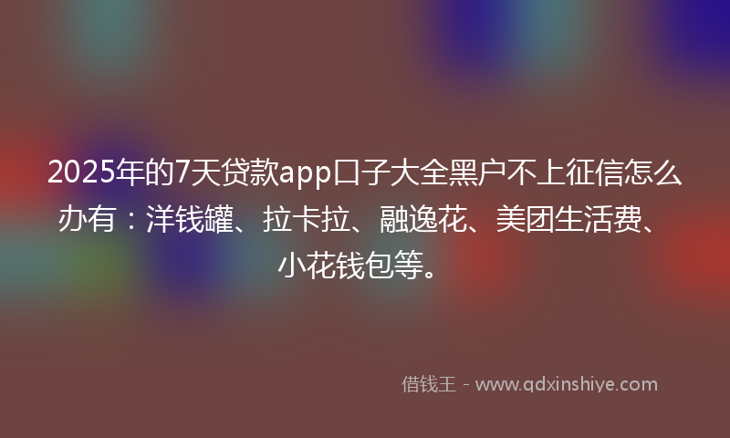 2025年的7天贷款app口子大全黑户不上征信怎么办有：洋钱罐、拉卡拉、融逸花、美团生活费、小花钱包等。