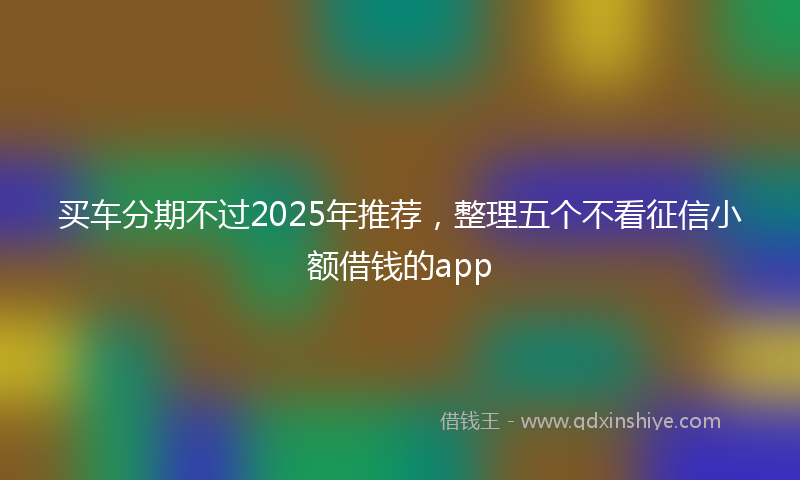 买车分期不过2025年推荐，整理五个不看征信小额借钱的app