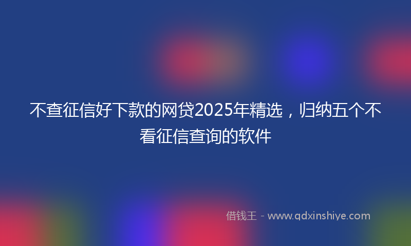 不查征信好下款的网贷2025年精选，归纳五个不看征信查询的软件