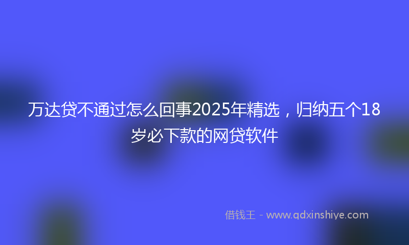 万达贷不通过怎么回事2025年精选，归纳五个18岁必下款的网贷软件