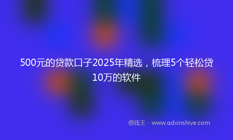 500元的贷款口子2025年精选，梳理5个轻松贷10万的软件