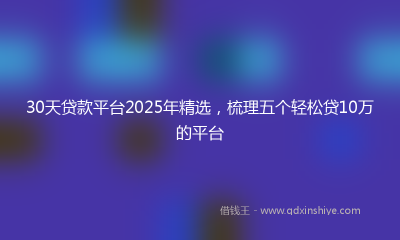 30天贷款平台2025年精选，梳理五个轻松贷10万的平台