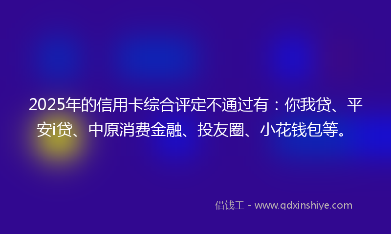 2025年的信用卡综合评定不通过有：你我贷、平安i贷、中原消费金融、投友圈、小花钱包等。