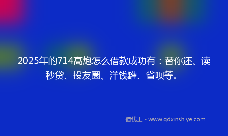 2025年的714高炮怎么借款成功有：替你还、读秒贷、投友圈、洋钱罐、省呗等。