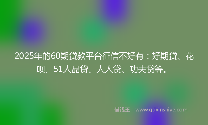 2025年的60期贷款平台征信不好有：好期贷、花呗、51人品贷、人人贷、功夫贷等。