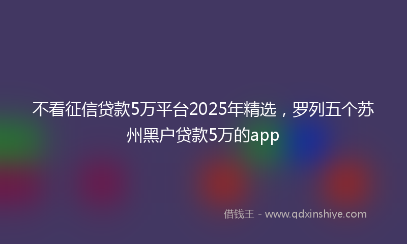 不看征信贷款5万平台2025年精选，罗列五个苏州黑户贷款5万的app